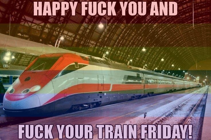 happy fuck you and fuck your train friday!!!